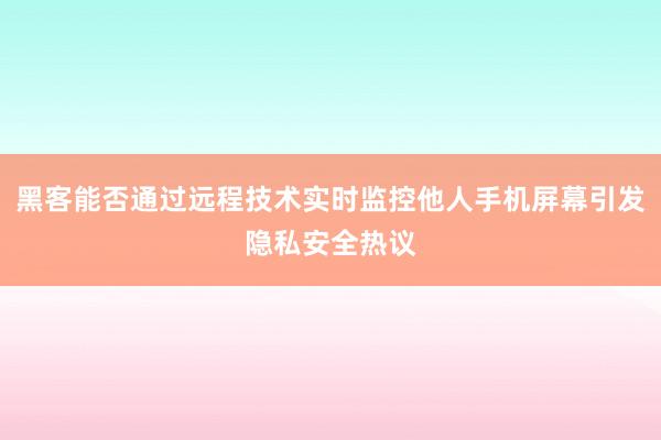 黑客能否通过远程技术实时监控他人手机屏幕引发隐私安全热议
