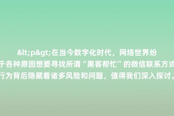 <p>在当今数字化时代，网络世界纷繁复杂，一些人可能会出于各种原因想要寻找所谓“黑客帮忙”的微信联系方式。然而，这一行为背后隐藏着诸多风险和问题，值得我们深入探讨。</p><p>首先，我们要明确一点，黑客行为在大多数情况下是非法的。真正的黑客往往凭借高超的技术手段突破系统安全防线，进行诸如窃取数据、破坏系统等违法犯罪活动。那些声称能提供“黑客帮忙”服务的人，很可