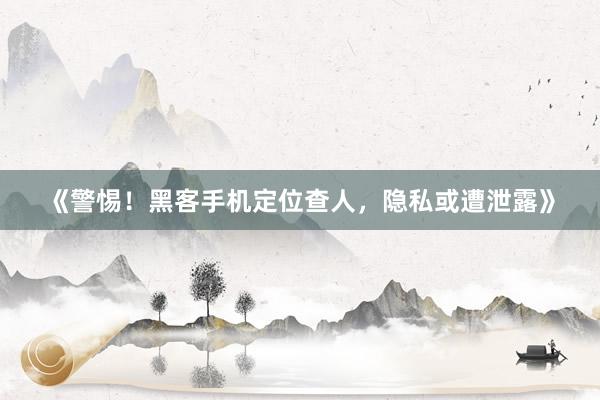 《警惕！黑客手机定位查人，隐私或遭泄露》